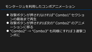 モンタージュを利用したコンボアニメーション
● 攻撃ボタンが押されなければ” Combo1” セクショ
ンの最後まで再生
● 攻撃ボタンが押されれば次の” Combo2” のアニメ
ーションに移る
● “Combo2” → “Combo3” も同様にすれば３連撃コ
ンボに
 
