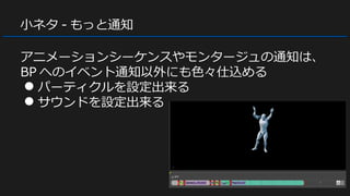 小ネタ - もっと通知
アニメーションシーケンスやモンタージュの通知は、
BP へのイベント通知以外にも色々仕込める
● パーティクルを設定出来る
● サウンドを設定出来る
 