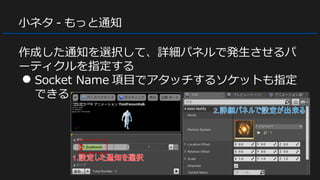 小ネタ - もっと通知
作成した通知を選択して、詳細パネルで発生させるパ
ーティクルを指定する
● Socket Name 項目でアタッチするソケットも指定
できる
 