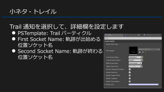 小ネタ - トレイル
Trail 通知を選択して、詳細欄を設定します
● PSTemplate: Trail パーティクル
● First Socket Name: 軌跡が出始める
位置ソケット名
● Second Socket Name: 軌跡が終わる
位置ソケット名
 