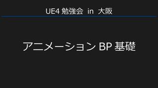 UE4 勉強会 in 大阪
アニメーション BP 基礎
 