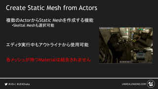 Create Static Mesh from Actors
複数のActorからStatic Meshを作成する機能
•Skeltal Meshも選択可能
エディタ実行中もアウトライナから使用可能
各メッシュが持つMaterialは結合されません
#UE4Osaka
 