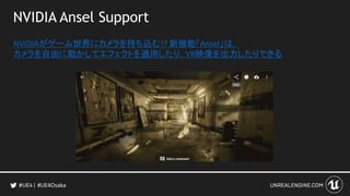 NVIDIA Ansel Support
NVIDIAがゲーム世界にカメラを持ち込む!? 新機能「Ansel」は，
カメラを自由に動かしてエフェクトを適用したり，VR映像を出力したりできる
#UE4Osaka
 