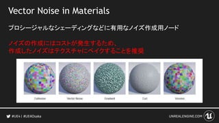 Vector Noise in Materials
プロシージャルなシェーディングなどに有用なノイズ作成用ノード
ノイズの作成にはコストが発生するため、
作成したノイズはテクスチャにベイクすることを推奨
#UE4Osaka
 