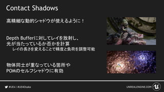 Contact Shadows
高精細な動的シャドウが使えるように！
Depth Bufferに対してレイを放射し、
光が当たっているか否かを計算
レイの長さを変えることで精度と負荷を調整可能
物体同士が重なっている箇所や
POMのセルフシャドウに有効
#UE4Osaka
 