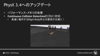 PhysX 3.4へのアップデート
• パフォーマンス・メモリの改善
• Continuous Collision Detection(CCD)に対応
• 高速に動作するRigid Body同士の衝突が正確に！
#UE4Osaka
 