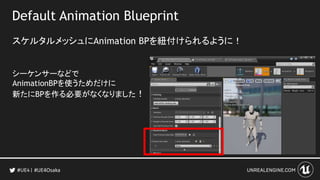 Default Animation Blueprint
スケルタルメッシュにAnimation BPを紐付けられるように！
シーケンサーなどで
AnimationBPを使うためだけに
新たにBPを作る必要がなくなりました！
#UE4Osaka
 
