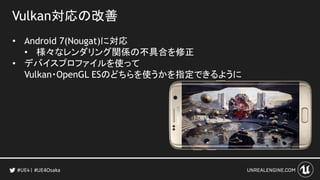 Vulkan対応の改善
• Android 7(Nougat)に対応
• 様々なレンダリング関係の不具合を修正
• デバイスプロファイルを使って
Vulkan・OpenGL ESのどちらを使うかを指定できるように
#UE4Osaka
 