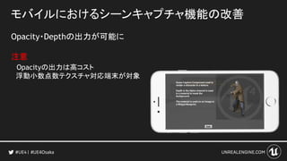モバイルにおけるシーンキャプチャ機能の改善
Opacity・Depthの出力が可能に
注意
Opacityの出力は高コスト
浮動小数点数テクスチャ対応端末が対象
#UE4Osaka
 