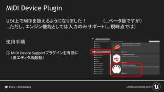 MIDI Device Plugin
UE4上でMIDIを扱えるようになりました！ （…ベータ版ですが）
…ただし、エンジン機能としては入力のみサポート（…現時点では）
#UE4Osaka
使用手順
① MIDI Device Supportプラグインを有効に
（要エディタ再起動）
 