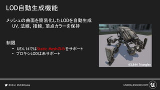 LOD自動生成機能
メッシュの曲面を簡易化したLODを自動生成
UV, 法線, 接線, 頂点カラーを保持
制限
• UE4.14ではStatic Meshのみをサポート
• プロキシLODは未サポート
#UE4Osaka
 