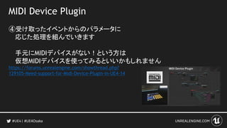 MIDI Device Plugin
④受け取ったイベントからのパラメータに
応じた処理を組んでいきます
手元にMIDIデバイスがない！という方は
仮想MIDIデバイスを使ってみるといいかもしれません
https://forums.unrealengine.com/showthread.php?
129105-Need-support-for-Midi-Device-Plugin-in-UE4-14
#UE4Osaka
 