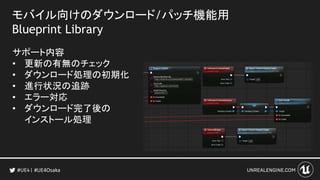 モバイル向けのダウンロード/パッチ機能用
Blueprint Library
サポート内容
• 更新の有無のチェック
• ダウンロード処理の初期化
• 進行状況の追跡
• エラー対応
• ダウンロード完了後の
インストール処理
#UE4Osaka
 