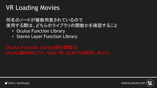 VR Loading Movies
同名のノードが複数用意されているので
使用する際は、どちらのライブラリの関数かを確認すること
• Oculus Function Library
• Stereo Layer Function Library
Oculus Function Library版の関数は
Oculus製HMD( CV1, Gear VR )以外では動作しません
#UE4Osaka
 