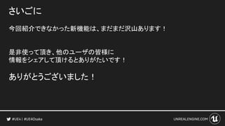 さいごに
今回紹介できなかった新機能は、まだまだ沢山あります！
是非使って頂き、他のユーザの皆様に
情報をシェアして頂けるとありがたいです！
ありがとうございました！
#UE4Osaka
 