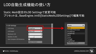 LOD自動生成機能の使い方
Static Mesh設定のLOD Settingsで変更可能
プリセットは、BaseEngine.iniの[StaticMeshLODSettings]で編集可能
#UE4Osaka
 
