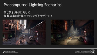 Precomputed Lighting Scenarios
同じジオメトリに対して
複数の事前計算ライティングをサポート！
#UE4Osaka
 