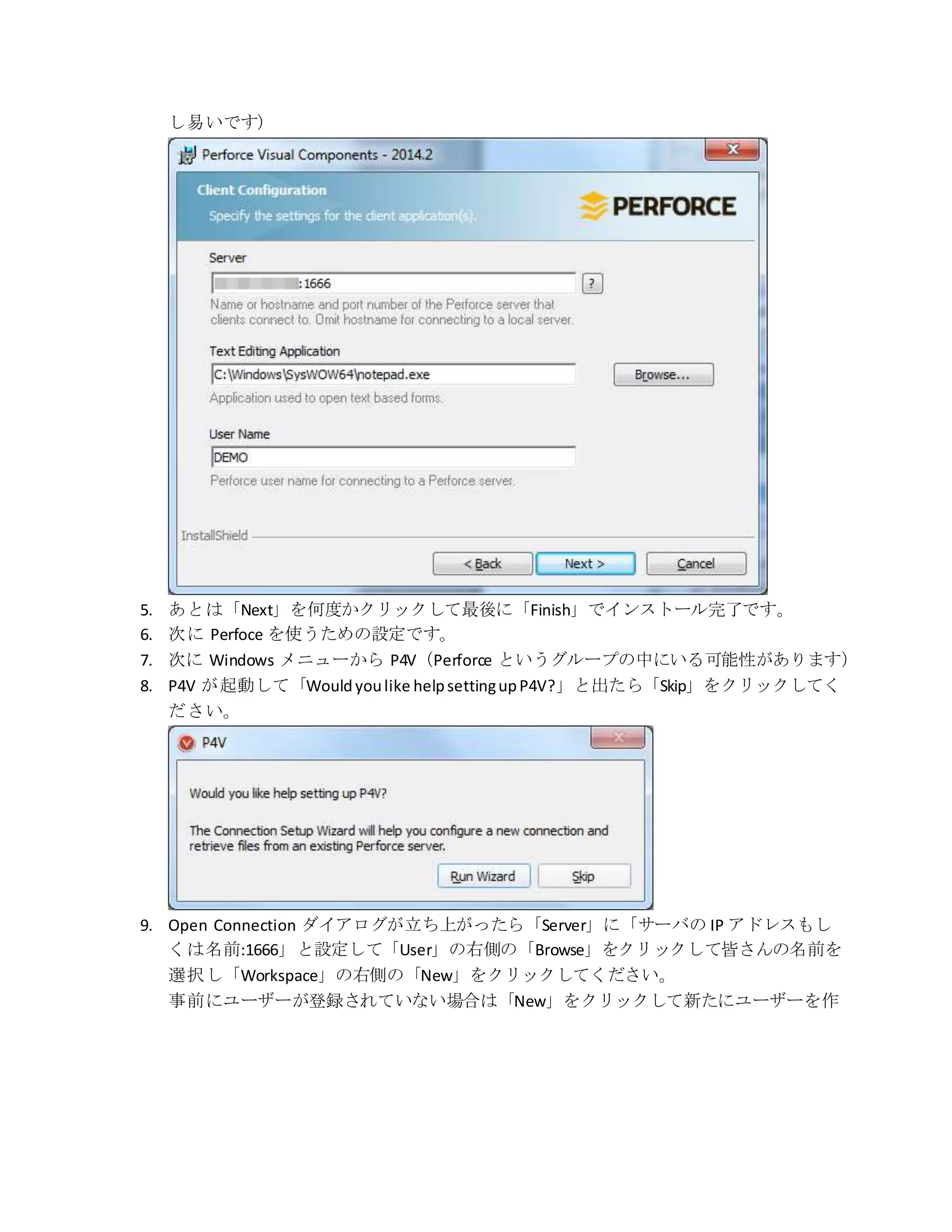 し易いです）
5. あとは「Next」を何度かクリックして最後に「Finish」でインストール完了です。
6. 次に Perfoce を使うための設定です。
7. 次に Windows メニューから P4V（Perforce というグループの中にいる可能性があります）
8. P4V が起動して「Wouldyoulike helpsettingupP4V?」と出たら「Skip」をクリックしてく
ださい。
9. Open Connection ダイアログが立ち上がったら「Server」に「サーバの IP アドレスもし
くは名前:1666」と設定して「User」の右側の「Browse」をクリックして皆さんの名前を
選択し「Workspace」の右側の「New」をクリックしてください。
事前にユーザーが登録されていない場合は「New」をクリックして新たにユーザーを作
 