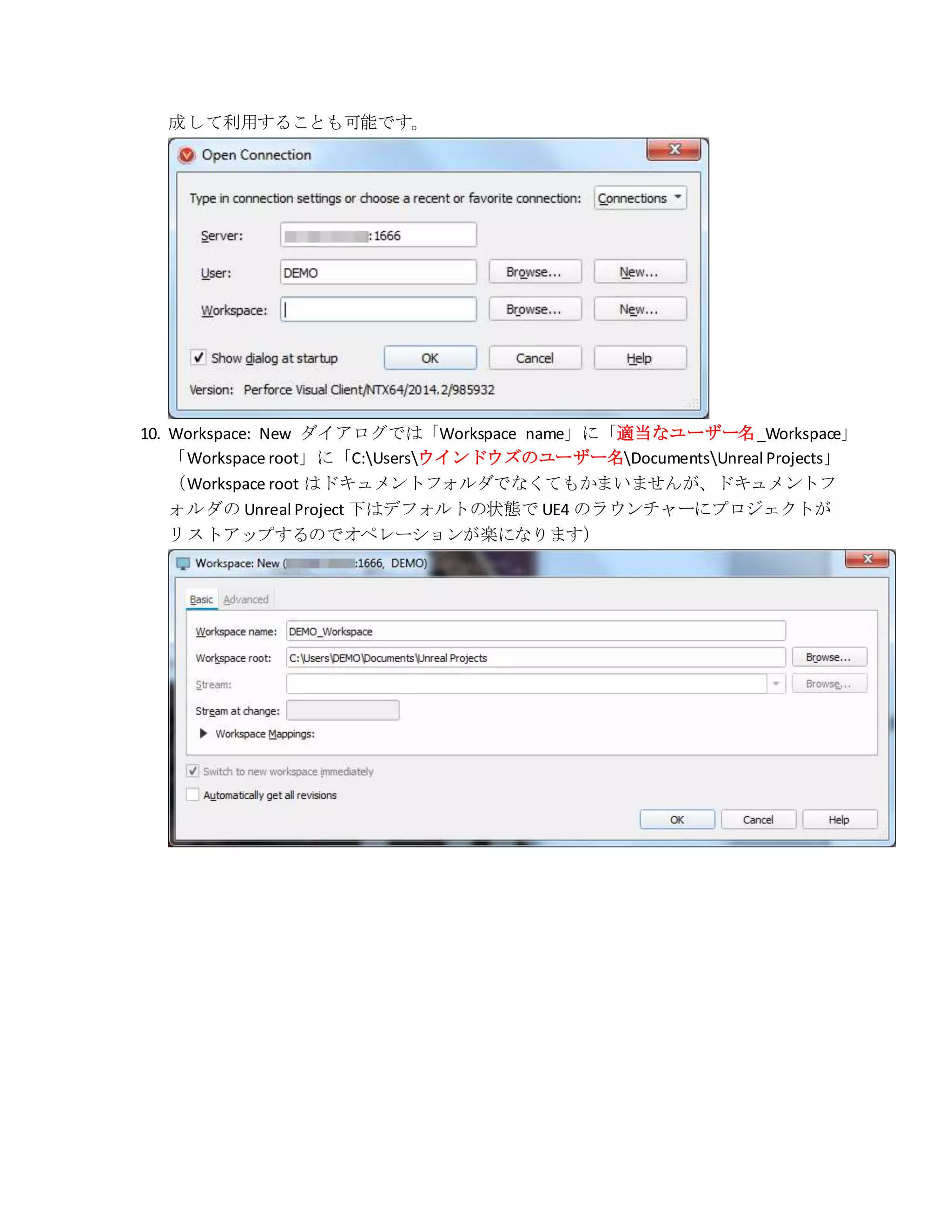 成して利用することも可能です。
10. Workspace: New ダイアログでは「Workspace name」に「適当なユーザー名_Workspace」
「Workspace root」に「C:Usersウインドウズのユーザー名DocumentsUnreal Projects」
（Workspace root はドキュメントフォルダでなくてもかまいませんが、ドキュメントフ
ォルダの Unreal Project 下はデフォルトの状態で UE4 のラウンチャーにプロジェクトが
リストアップするのでオペレーションが楽になります）
 