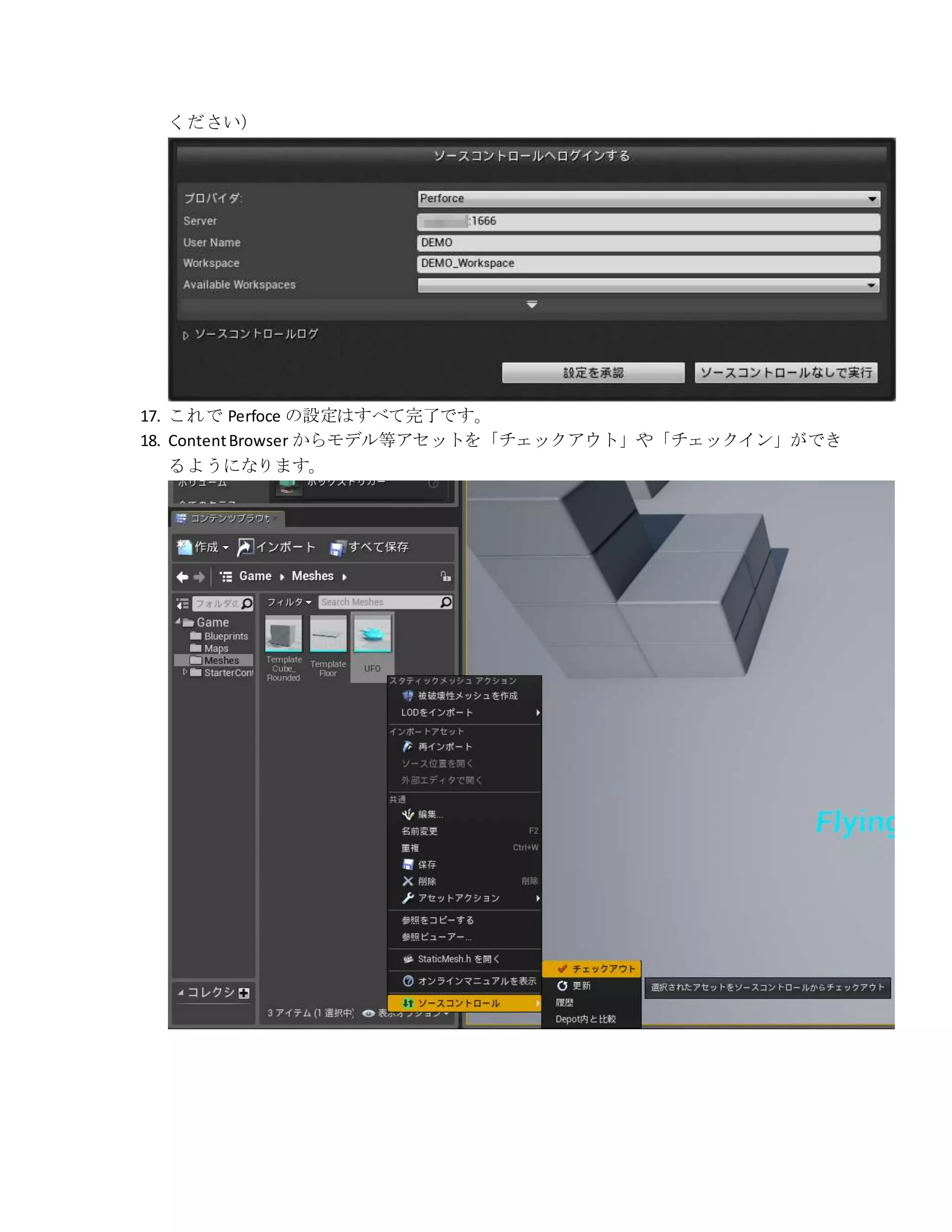 ください）
17. これで Perfoce の設定はすべて完了です。
18. ContentBrowser からモデル等アセットを「チェックアウト」や「チェックイン」ができ
るようになります。
 