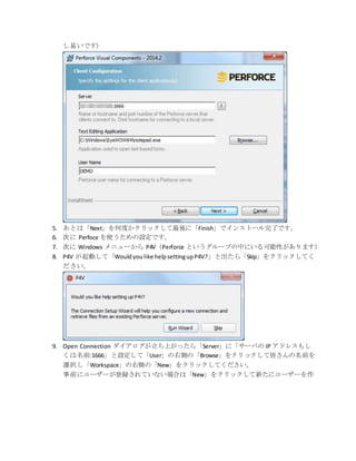 し易いです）
5. あとは「Next」を何度かクリックして最後に「Finish」でインストール完了です。
6. 次に Perfoce を使うための設定です。
7. 次に Windows メニューから P4V（Perforce というグループの中にいる可能性があります）
8. P4V が起動して「Wouldyoulike helpsettingupP4V?」と出たら「Skip」をクリックしてく
ださい。
9. Open Connection ダイアログが立ち上がったら「Server」に「サーバの IP アドレスもし
くは名前:1666」と設定して「User」の右側の「Browse」をクリックして皆さんの名前を
選択し「Workspace」の右側の「New」をクリックしてください。
事前にユーザーが登録されていない場合は「New」をクリックして新たにユーザーを作
 