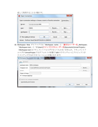 成して利用することも可能です。
10. Workspace: New ダイアログでは「Workspace name」に「適当なユーザー名_Workspace」
「Workspace root」に「C:Usersウインドウズのユーザー名DocumentsUnreal Projects」
（Workspace root はドキュメントフォルダでなくてもかまいませんが、ドキュメントフ
ォルダの Unreal Project 下はデフォルトの状態で UE4 のラウンチャーにプロジェクトが
リストアップするのでオペレーションが楽になります）
 