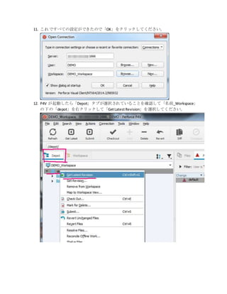 11. これですべての設定ができたので「OK」をクリックしてください。
12. P4V が起動したら「Depot」タブが選択されていることを確認して「名前_Workspace」
の下の「depot」を右クリックして「GetLatestRevision」を選択してください。
 