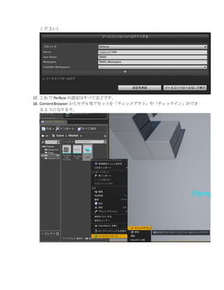 ください）
17. これで Perfoce の設定はすべて完了です。
18. ContentBrowser からモデル等アセットを「チェックアウト」や「チェックイン」ができ
るようになります。
 