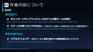 V F X S T U D Y G R O U P©2019 SQUARE ENIX CO., LTD. All Rights Reserved.
作業内容について
開発環境
 モジュラーリギングシステム CRAFTと内製ツールの紹介
http://www.jp.square-enix.com/tech/library/pdf/CGWCC2018_CRAFT.pdf
CRAFT
 スケールを使ったリグのはなし ~DCCツールのしくみからエンジンへの出力まで~
http://www.jp.square-enix.com/tech/library/pdf/RigAndTools_ScaleRig.pdf
KineDriver
 リアルタイムリグ - DCCツールと実機で動作する補助関節のセットアップ
https://cedil.cesa.or.jp/cedil_sessions/view/314
 