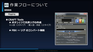V F X S T U D Y G R O U P©2019 SQUARE ENIX CO., LTD. All Rights Reserved.
作業フローについて
開発環境
Rigging
CRAFT Tools
 ボタン1つで汎用リグの作成
※人型（３タイプ）・獣人型・四足（２タイプ）
 FBX ⇒ リグ のコンバート機能
 
