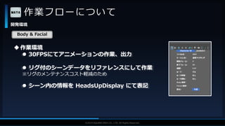 V F X S T U D Y G R O U P©2019 SQUARE ENIX CO., LTD. All Rights Reserved.
作業フローについて
開発環境
作業環境
 30FPSにてアニメーションの作業、出力
 リグ付のシーンデータをリファレンスにして作業
※リグのメンテナンスコスト軽減のため
 シーン内の情報を HeadsUpDisplay にて表記
Body & Facial
 