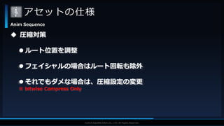 V F X S T U D Y G R O U P©2019 SQUARE ENIX CO., LTD. All Rights Reserved.
アセットの仕様
Anim Sequence
 圧縮対策
 ルート位置を調整
 フェイシャルの場合はルート回転も除外
 それでもダメな場合は、圧縮設定の変更
※ bitwise Compress Only
 