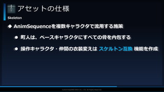 V F X S T U D Y G R O U P©2019 SQUARE ENIX CO., LTD. All Rights Reserved.
アセットの仕様
Skeleton
 AnimSequenceを複数キャラクタで流用する施策
 町人は、ベースキャラクタにすべての骨を内包する
 操作キャラクタ・仲間の衣装変えは スケルトン互換 機能を作成
 
