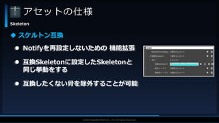 V F X S T U D Y G R O U P©2019 SQUARE ENIX CO., LTD. All Rights Reserved.
アセットの仕様
Skeleton
 スケルトン互換
 互換Skeletonに設定したSkeletonと
同じ挙動をする
 互換したくない骨を除外することが可能
 Notifyを再設定しないための 機能拡張
 