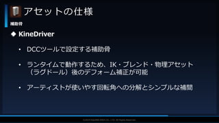 V F X S T U D Y G R O U P©2019 SQUARE ENIX CO., LTD. All Rights Reserved.
アセットの仕様
補助骨
 KineDriver
• DCCツールで設定する補助骨
• ランタイムで動作するため、IK・ブレンド・物理アセット
（ラグドール）後のデフォーム補正が可能
• アーティストが使いやす回転角への分解とシンプルな補間
 