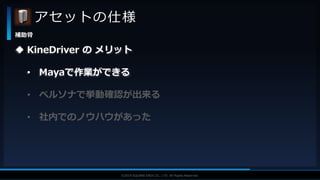 V F X S T U D Y G R O U P©2019 SQUARE ENIX CO., LTD. All Rights Reserved.
アセットの仕様
補助骨
 KineDriver の メリット
• Mayaで作業ができる
• ペルソナで挙動確認が出来る
• 社内でのノウハウがあった
 