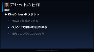 V F X S T U D Y G R O U P©2019 SQUARE ENIX CO., LTD. All Rights Reserved.
アセットの仕様
補助骨
 KineDriver の メリット
• Mayaで作業ができる
• ペルソナで挙動確認が出来る
• 社内でのノウハウがあった
 