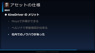 V F X S T U D Y G R O U P©2019 SQUARE ENIX CO., LTD. All Rights Reserved.
アセットの仕様
補助骨
 KineDriver の メリット
• Mayaで作業ができる
• ペルソナで挙動確認が出来る
• 社内でのノウハウがあった
 