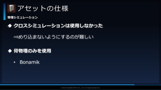 V F X S T U D Y G R O U P©2019 SQUARE ENIX CO., LTD. All Rights Reserved.
アセットの仕様
物理シミュレーション
 クロスシミュレーションは使用しなかった
⇒めり込まないようにするのが難しい
 骨物理のみを使用
• Bonamik
 