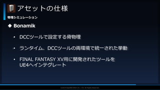 V F X S T U D Y G R O U P©2019 SQUARE ENIX CO., LTD. All Rights Reserved.
アセットの仕様
物理シミュレーション
 Bonamik
• DCCツールで設定する骨物理
• ランタイム、DCCツールの両環境で統一された挙動
• FINAL FANTASY XV用に開発されたツールを
UE4へインテグレート
 