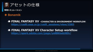 V F X S T U D Y G R O U P©2019 SQUARE ENIX CO., LTD. All Rights Reserved.
アセットの仕様
物理シミュレーション
 Bonamik
 FINAL FANTASY XV –CHARACTER & ENVIRONMENT WORKFLOW
https://cedil.cesa.or.jp/cedil_sessions/view/1583
 FINAL FANTASY XV Character Setup workflow
https://spark.adobe.com/page/yolBlKiodzXEh/
 