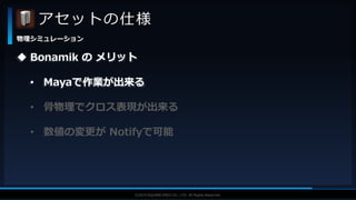 V F X S T U D Y G R O U P©2019 SQUARE ENIX CO., LTD. All Rights Reserved.
アセットの仕様
物理シミュレーション
 Bonamik の メリット
• Mayaで作業が出来る
• 骨物理でクロス表現が出来る
• 数値の変更が Notifyで可能
 