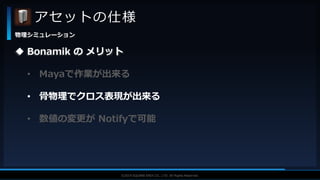 V F X S T U D Y G R O U P©2019 SQUARE ENIX CO., LTD. All Rights Reserved.
アセットの仕様
物理シミュレーション
 Bonamik の メリット
• Mayaで作業が出来る
• 骨物理でクロス表現が出来る
• 数値の変更が Notifyで可能
 