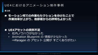 V F X S T U D Y G R O U P©2019 SQUARE ENIX CO., LTD. All Rights Reserved.
U E 4 に お け る ア ニ メ ー シ ョ ン 制 作 事 例
まとめ
 モーション班での作業もセクションを分けたことで
作業効率が上がり、他部署からの評判もよかった
 UE4アセットの資料不足
• 社内ノウハウがなかった
• Animation Blueprint の 情報が少なかった
⇒Paragon の アセット 公開が すごくありがたい
 