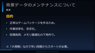 V F X S T U D Y G R O U P©2019 SQUARE ENIX CO., LTD. All Rights Reserved.
背景データのメンテナンスについて
概 要
• 正常なゲームパッケージを作るため。
• 作業効率化、安定化。
• 処理負荷、メモリ最適化の下地作り。
※「大規模」なので早い段階からスタートが必要。
目的
 