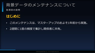 V F X S T U D Y G R O U P©2019 SQUARE ENIX CO., LTD. All Rights Reserved.
背景データのメンテナンスについて
各 項 目 の 説 明
• このメンテナンスは、マスターアップのおよそ1年前から実施。
• 2週間に1度の頻度で集計し関係者に共有。
はじめに
 