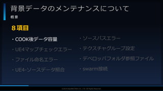V F X S T U D Y G R O U P©2019 SQUARE ENIX CO., LTD. All Rights Reserved.
背景データのメンテナンスについて
概 要
・COOK後データ容量
・UE4マップチェックエラー
・ファイル命名エラー
・UE4-ソースデータ照合
８項目
・ソースパスエラー
・テクスチャグループ設定
・デベロッパフォルダ参照ファイル
・swarm接続
 
