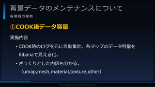 V F X S T U D Y G R O U P©2019 SQUARE ENIX CO., LTD. All Rights Reserved.
背景データのメンテナンスについて
各 項 目 の 説 明
実施内容
• COOK時のログを元に自動集計。各マップのデータ容量を
Kibanaで見える化。
• ざっくりとした内訳も分かる。
（umap,mesh,material,texture,other）
①COOK後データ容量
 