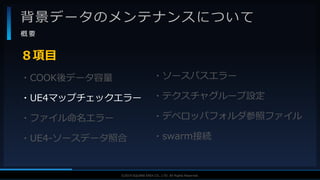 V F X S T U D Y G R O U P©2019 SQUARE ENIX CO., LTD. All Rights Reserved.
背景データのメンテナンスについて
概 要
・COOK後データ容量
・UE4マップチェックエラー
・ファイル命名エラー
・UE4-ソースデータ照合
８項目
・ソースパスエラー
・テクスチャグループ設定
・デベロッパフォルダ参照ファイル
・swarm接続
 