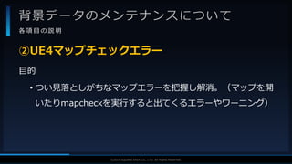 V F X S T U D Y G R O U P©2019 SQUARE ENIX CO., LTD. All Rights Reserved.
背景データのメンテナンスについて
各 項 目 の 説 明
目的
• つい見落としがちなマップエラーを把握し解消。（マップを開
いたりmapcheckを実行すると出てくるエラーやワーニング）
②UE4マップチェックエラー
 